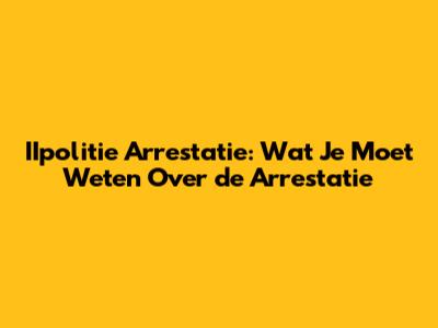 IIpolitie Arrestatie: Wat Je Moet Weten Over de Arrestatie