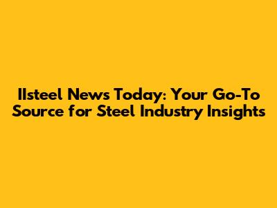IIsteel News Today: Your Go-To Source for Steel Industry Insights