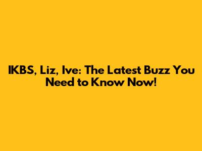 IKBS, Liz, Ive: The Latest Buzz You Need to Know Now!