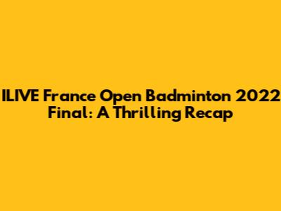 ILIVE France Open Badminton 2022 Final: A Thrilling Recap