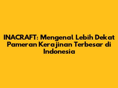 INACRAFT: Mengenal Lebih Dekat Pameran Kerajinan Terbesar di Indonesia