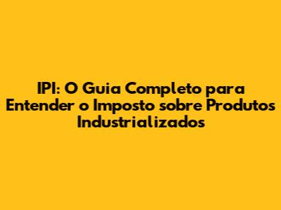 IPI: O Guia Completo para Entender o Imposto sobre Produtos Industrializados