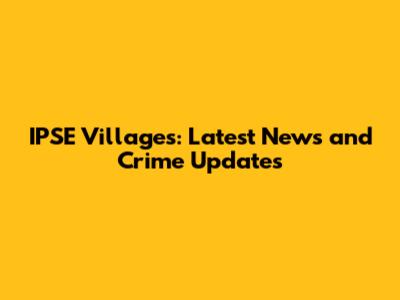 IPSE Villages: Latest News and Crime Updates