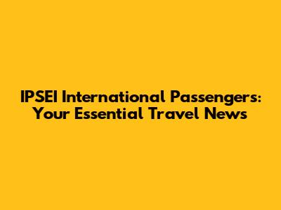 IPSEI International Passengers: Your Essential Travel News