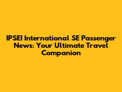 IPSEI International SE Passenger News: Your Ultimate Travel Companion