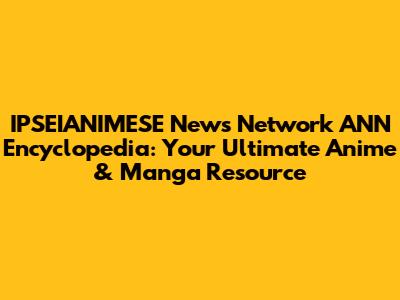 IPSEIANIMESE News Network ANN Encyclopedia: Your Ultimate Anime & Manga Resource