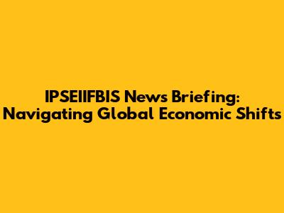 IPSEIIFBIS News Briefing: Navigating Global Economic Shifts