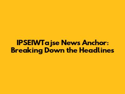 IPSEIWTajse News Anchor: Breaking Down the Headlines