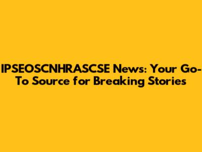 IPSEOSCNHRASCSE News: Your Go-To Source for Breaking Stories