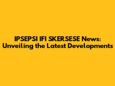 IPSEPSI IFI SKERSESE News: Unveiling the Latest Developments