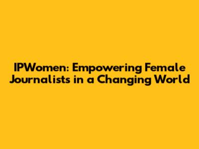 IPWomen: Empowering Female Journalists in a Changing World