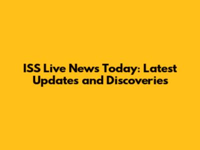 ISS Live News Today: Latest Updates and Discoveries