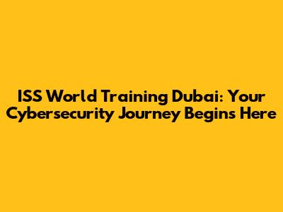 ISS World Training Dubai: Your Cybersecurity Journey Begins Here