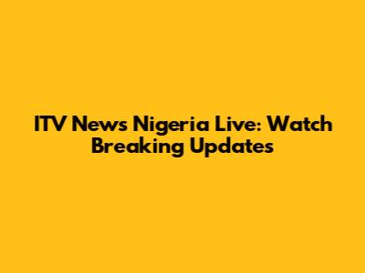 ITV News Nigeria Live: Watch Breaking Updates