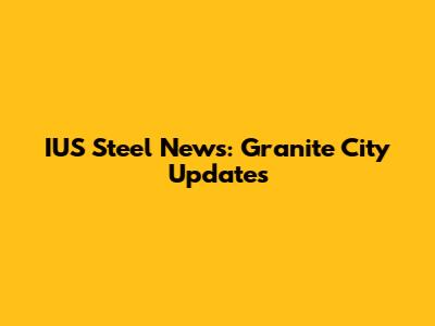 IUS Steel News: Granite City Updates