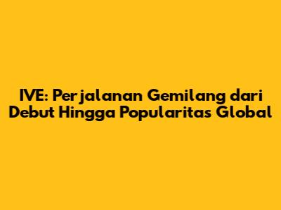 IVE: Perjalanan Gemilang dari Debut Hingga Popularitas Global