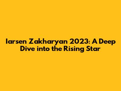 Iarsen Zakharyan 2023: A Deep Dive into the Rising Star
