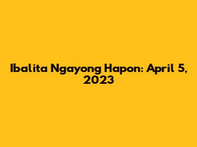 Ibalita Ngayong Hapon: April 5, 2023