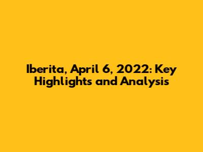 Iberita, April 6, 2022: Key Highlights and Analysis