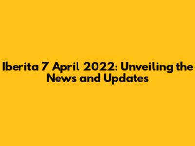 Iberita 7 April 2022: Unveiling the News and Updates