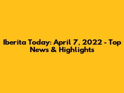 Iberita Today: April 7, 2022 - Top News & Highlights