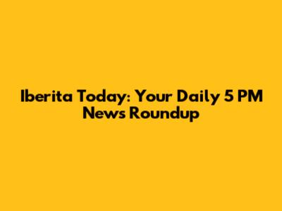 Iberita Today: Your Daily 5 PM News Roundup