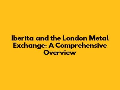 Iberita and the London Metal Exchange: A Comprehensive Overview