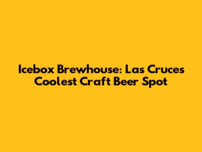 Icebox Brewhouse: Las Cruces' Coolest Craft Beer Spot