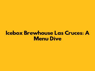 Icebox Brewhouse Las Cruces: A Menu Dive