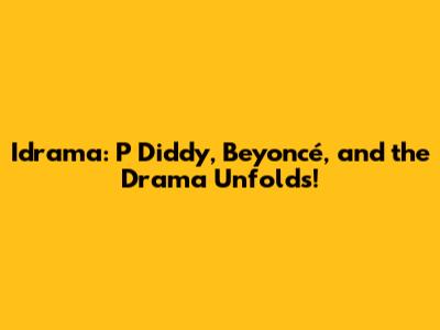 Idrama: P Diddy, Beyoncé, and the Drama Unfolds!