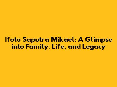 Ifoto Saputra Mikael: A Glimpse into Family, Life, and Legacy