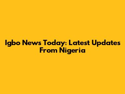 Igbo News Today: Latest Updates From Nigeria