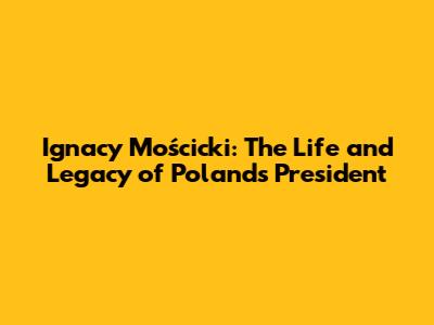 Ignacy Mościcki: The Life and Legacy of Poland's President