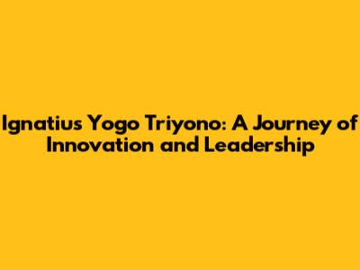 Ignatius Yogo Triyono: A Journey of Innovation and Leadership