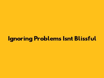 Ignoring Problems Isn't Blissful