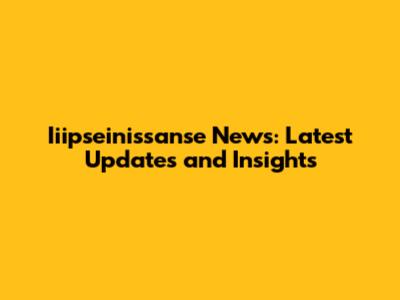 Iiipseinissanse News: Latest Updates and Insights