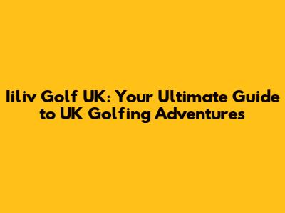 Iiliv Golf UK: Your Ultimate Guide to UK Golfing Adventures