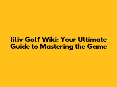 Iiliv Golf Wiki: Your Ultimate Guide to Mastering the Game