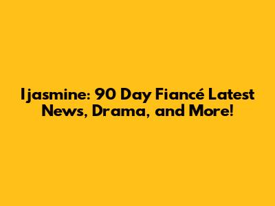 Ijasmine: 90 Day Fiancé Latest News, Drama, and More!