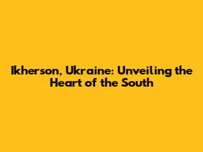Ikherson, Ukraine: Unveiling the Heart of the South