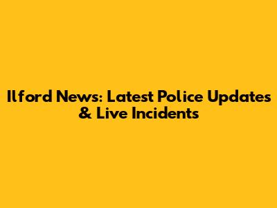 Ilford News: Latest Police Updates & Live Incidents