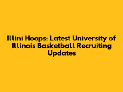 Illini Hoops: Latest University of Illinois Basketball Recruiting Updates