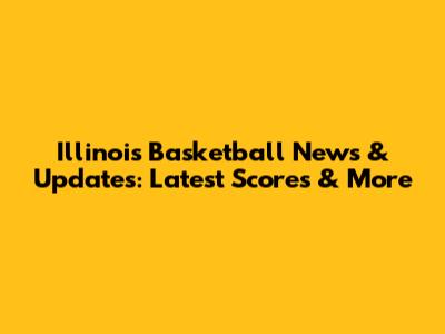 Illinois Basketball News & Updates: Latest Scores & More