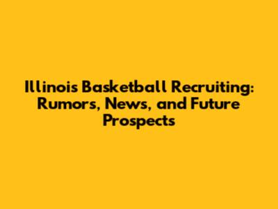 Illinois Basketball Recruiting: Rumors, News, and Future Prospects