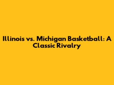 Illinois vs. Michigan Basketball: A Classic Rivalry