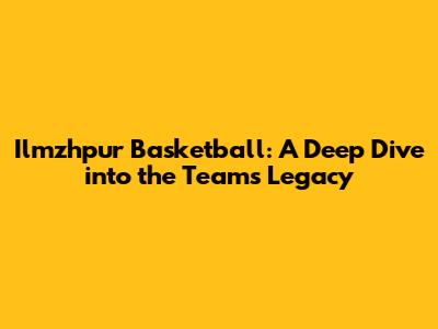 Ilmzhpur Basketball: A Deep Dive into the Team's Legacy
