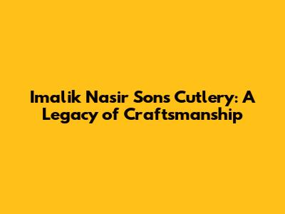 Imalik Nasir Sons Cutlery: A Legacy of Craftsmanship