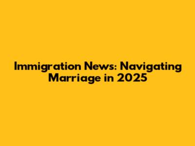 Immigration News: Navigating Marriage in 2025
