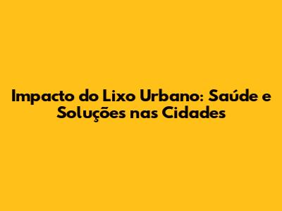 Impacto do Lixo Urbano: Saúde e Soluções nas Cidades