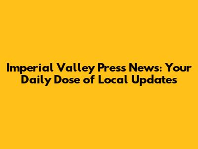 Imperial Valley Press News: Your Daily Dose of Local Updates